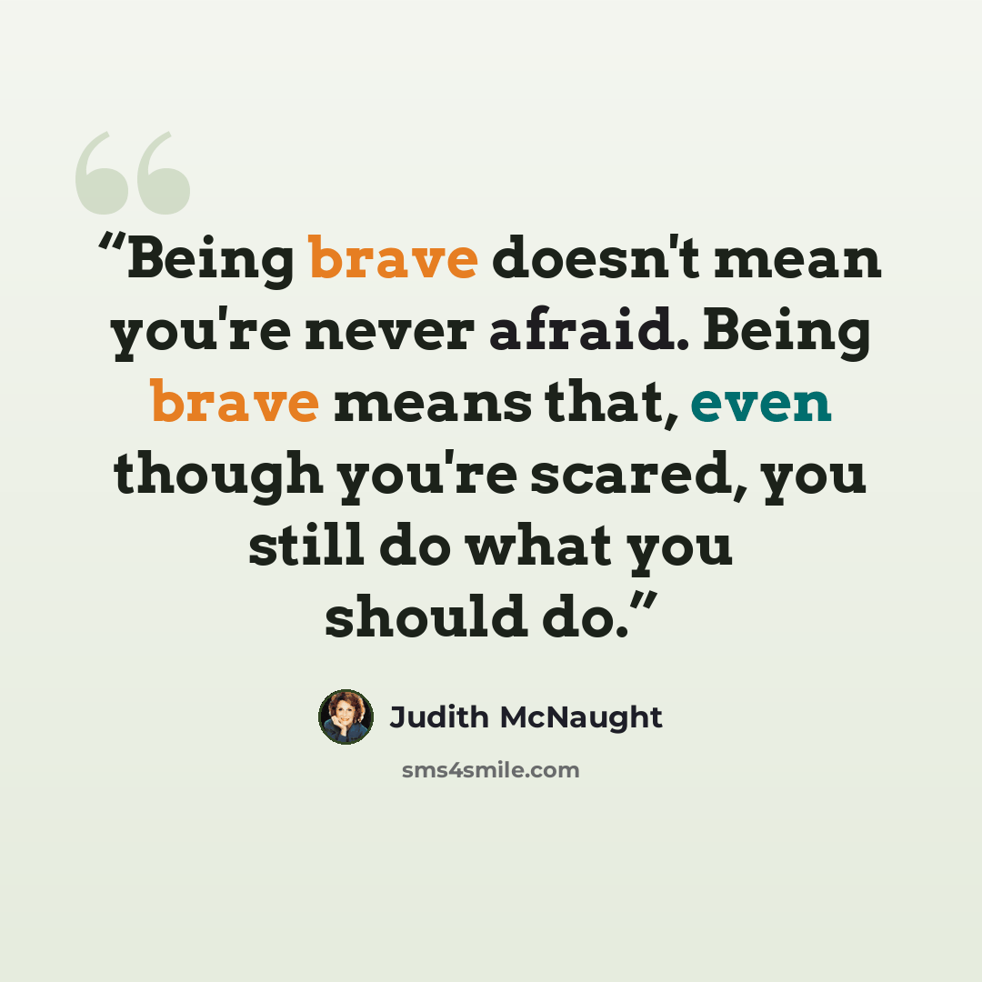 “Being brave doesn't mean you're never afraid. Being brave means that, even though you're scared, you still do what you should do.” quote by Judith McNaught