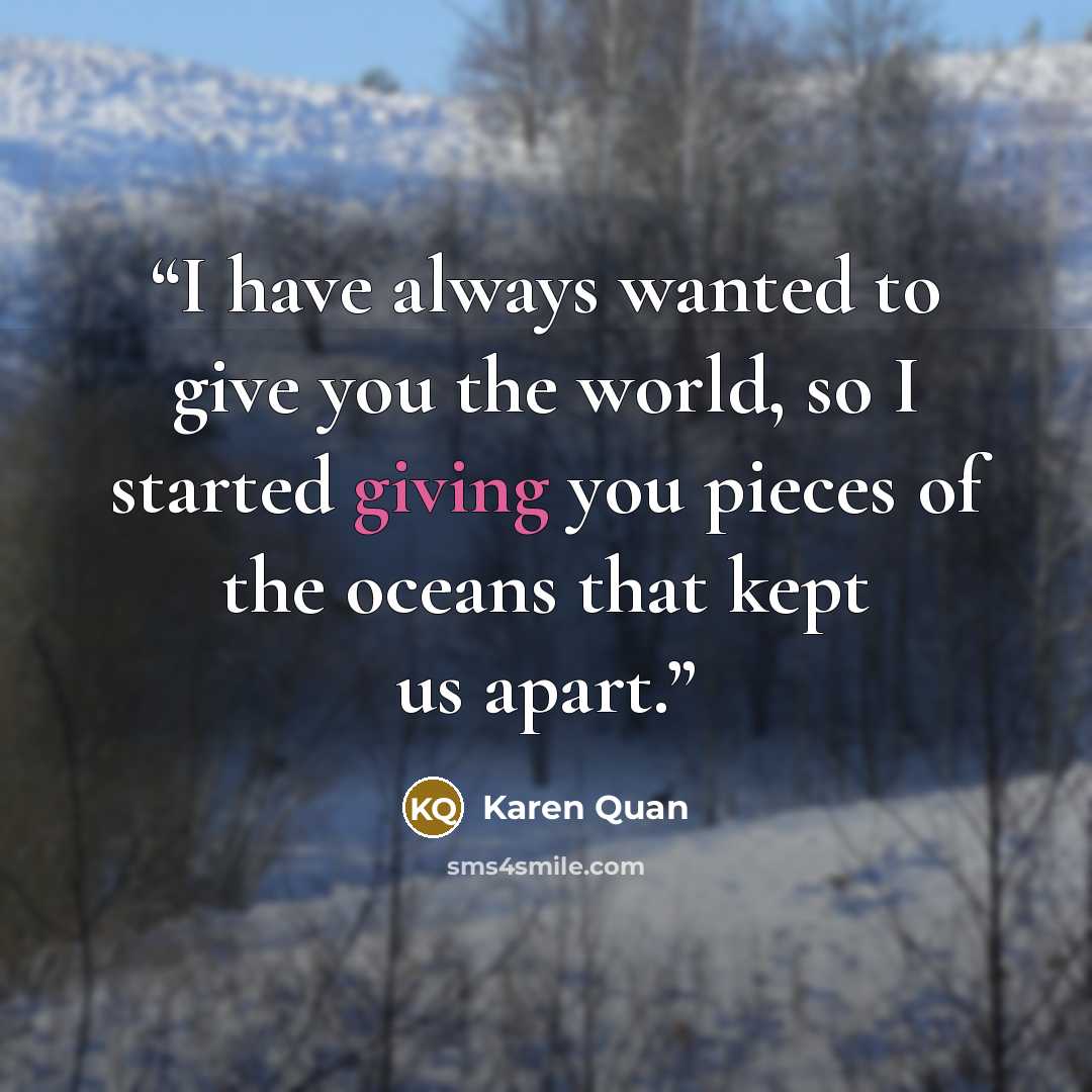 “I have always wanted to give you the world, so I started giving you pieces of the oceans that kept us apart.” quote by Karen Quan