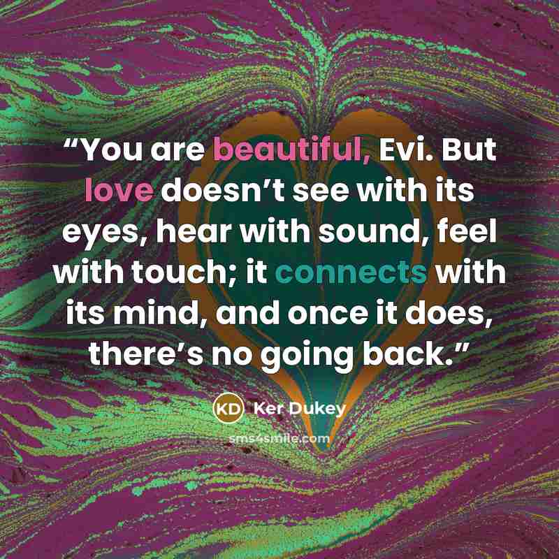 “You are beautiful, Evi. But love doesn’t see with its eyes, hear with sound, feel with touch; it connects with its mind, and once it does, there’s no going back.” quote by Ker Dukey