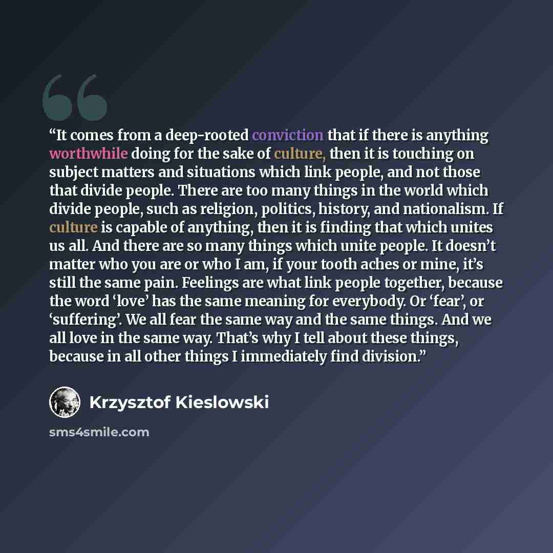 “It comes from a deep-rooted conviction that if there is anything worthwhile doing for the sake of culture, then it is touching on subject matters and situations which link people, and not those that divide people. There are too many things in the world which divide people, such as religion…” quote by Krzysztof Kieślowski