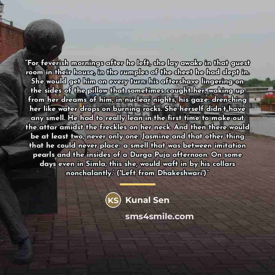 “For feverish mornings after he left, she lay awake in that guest room in their house, in the rumples of the sheet he had slept in. She would get him on every turn: his aftershave lingering on the sides of the pillow that sometimes caught her, waking up from her dreams of him, in nuclear nights…” quote by Kunal Sen