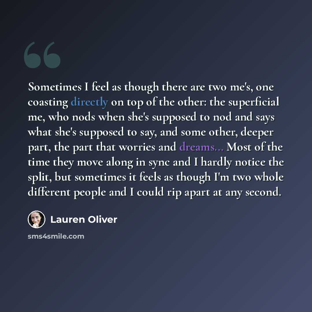 “Sometimes I feel as though there are two me's, one coasting directly on top of the other: the superficial me, who nods when she's supposed to nod and says what she's supposed to say, and some other, deeper part, the part that worries and dreams... Most of the time they move along in sync and I…” quote by Lauren Oliver