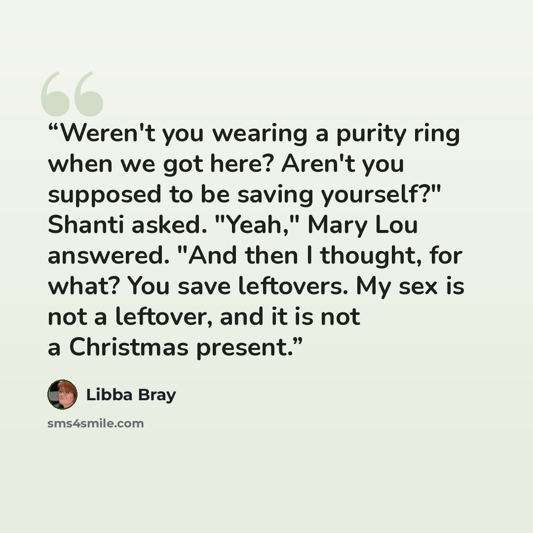 “Weren't you wearing a purity ring when we got here? Aren't you supposed to be saving yourself?" Shanti asked. "Yeah," Mary Lou answered. "And then I thought, for what? You save leftovers. My sex is not a leftover, and it is not a Christmas present.” quote by Libba Bray