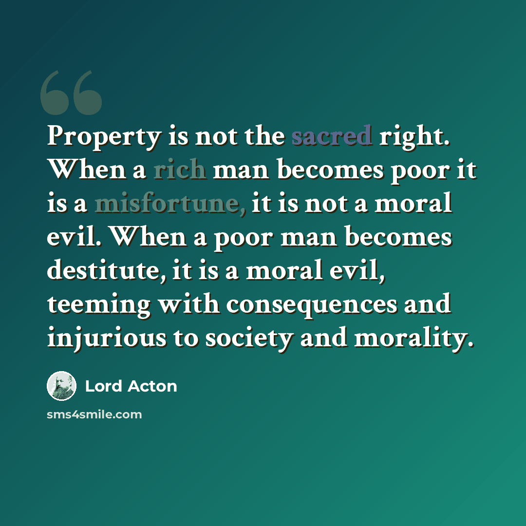 “Property is not the sacred right. When a rich man becomes poor it is a misfortune, it is not a moral evil. When a poor man becomes destitute, it is a moral evil, teeming with consequences and injurious to society and morality.” quote by Lord Acton