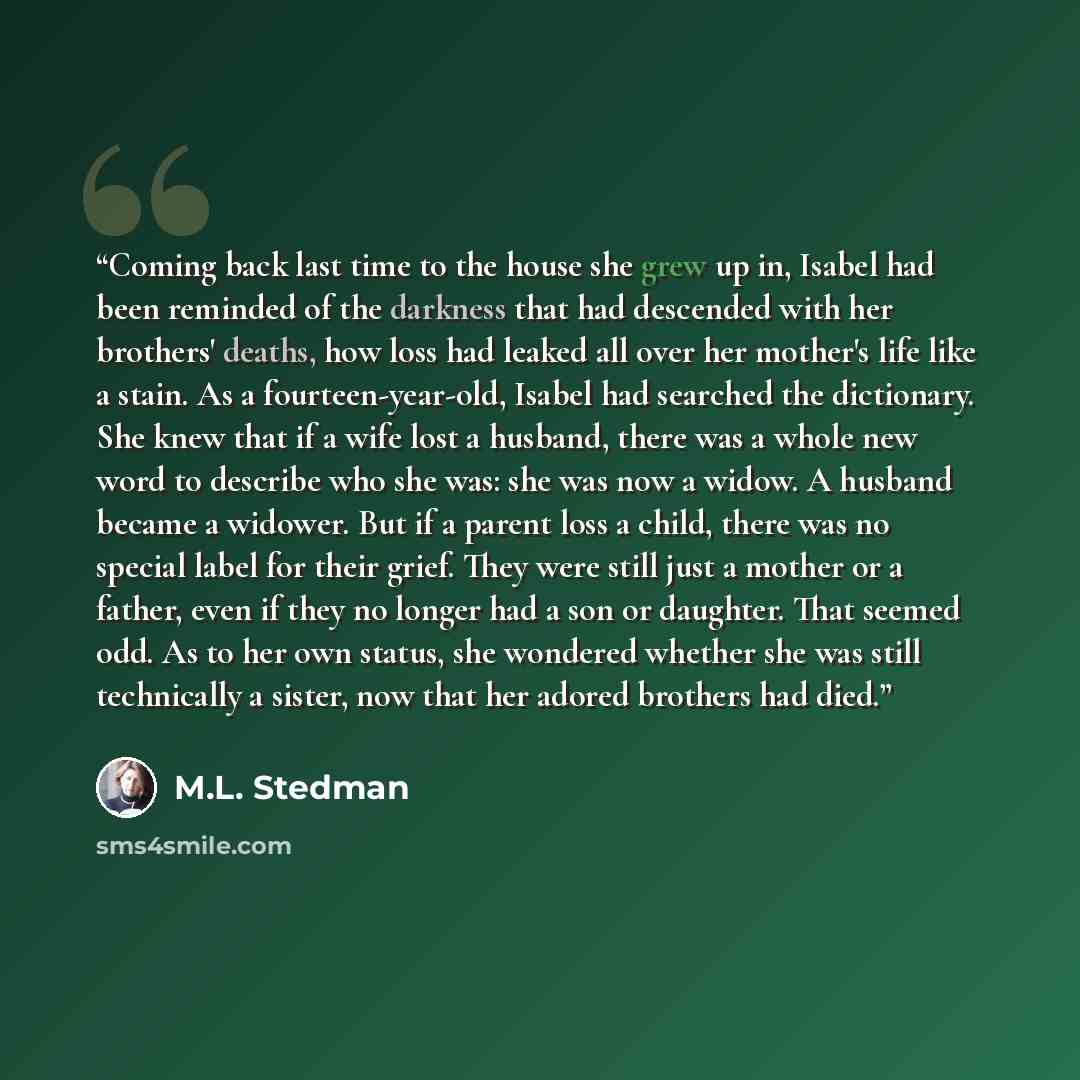 “Coming back last time to the house she grew up in, Isabel had been reminded of the darkness that had descended with her brothers' deaths, how loss had leaked all over her mother's life like a stain. As a fourteen-year-old, Isabel had searched the dictionary. She knew that if a wife lost a husband…” quote by M.L. Stedman