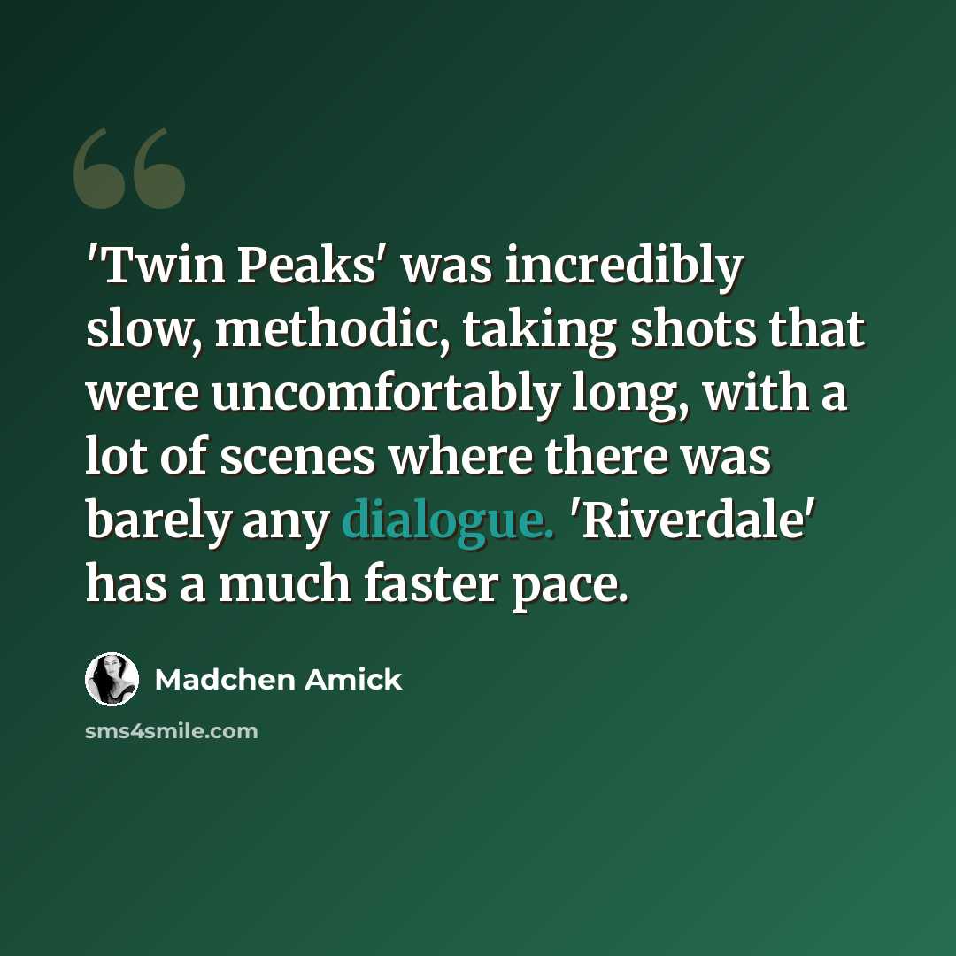 “'Twin Peaks' was incredibly slow, methodic, taking shots that were uncomfortably long, with a lot of scenes where there was barely any dialogue. 'Riverdale' has a much faster pace.” quote by Madchen Amick