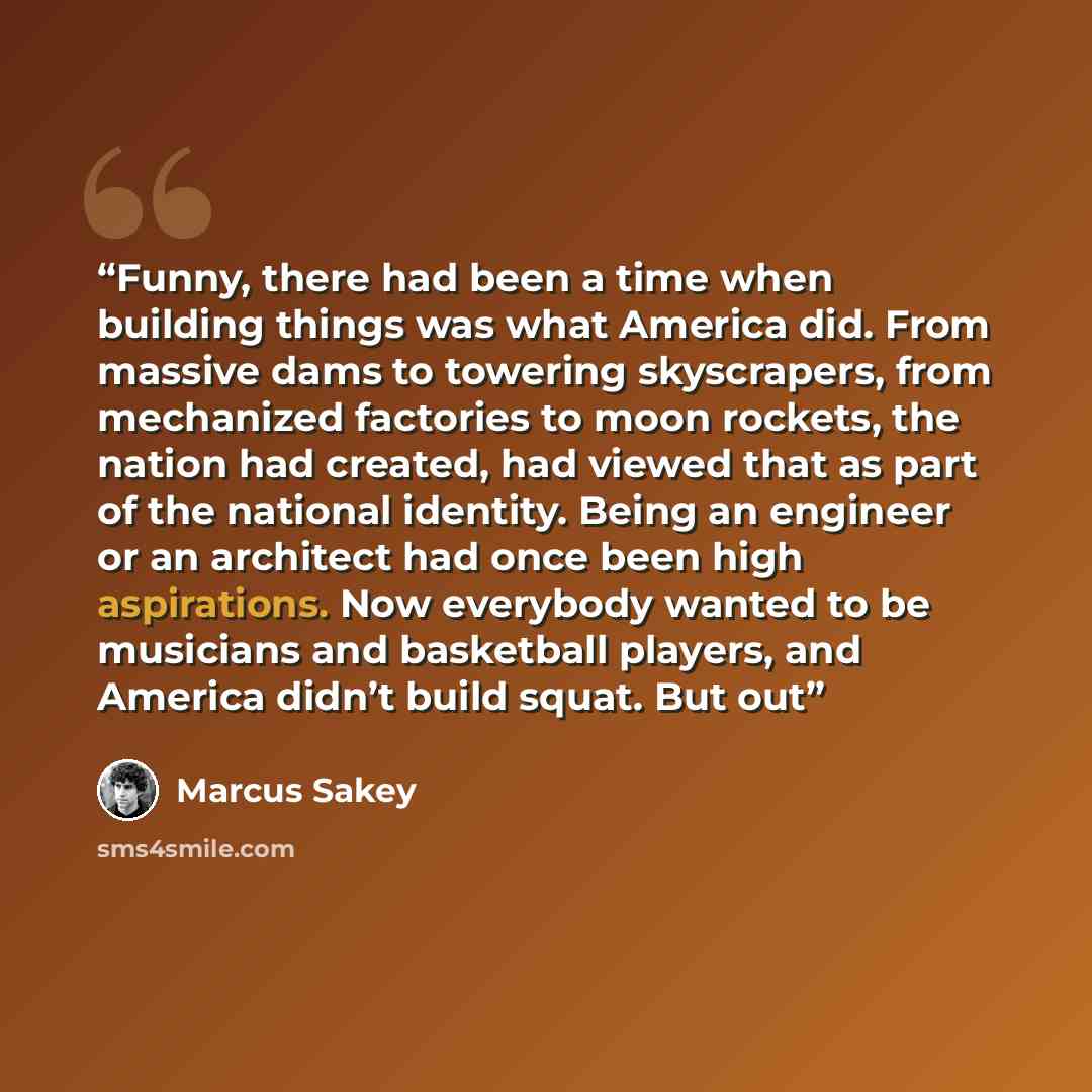 “Funny, there had been a time when building things was what America did. From massive dams to towering skyscrapers, from mechanized factories to moon rockets, the nation had created, had viewed that as part of the national identity. Being an engineer or an architect had once been high aspirations…” quote by Marcus Sakey