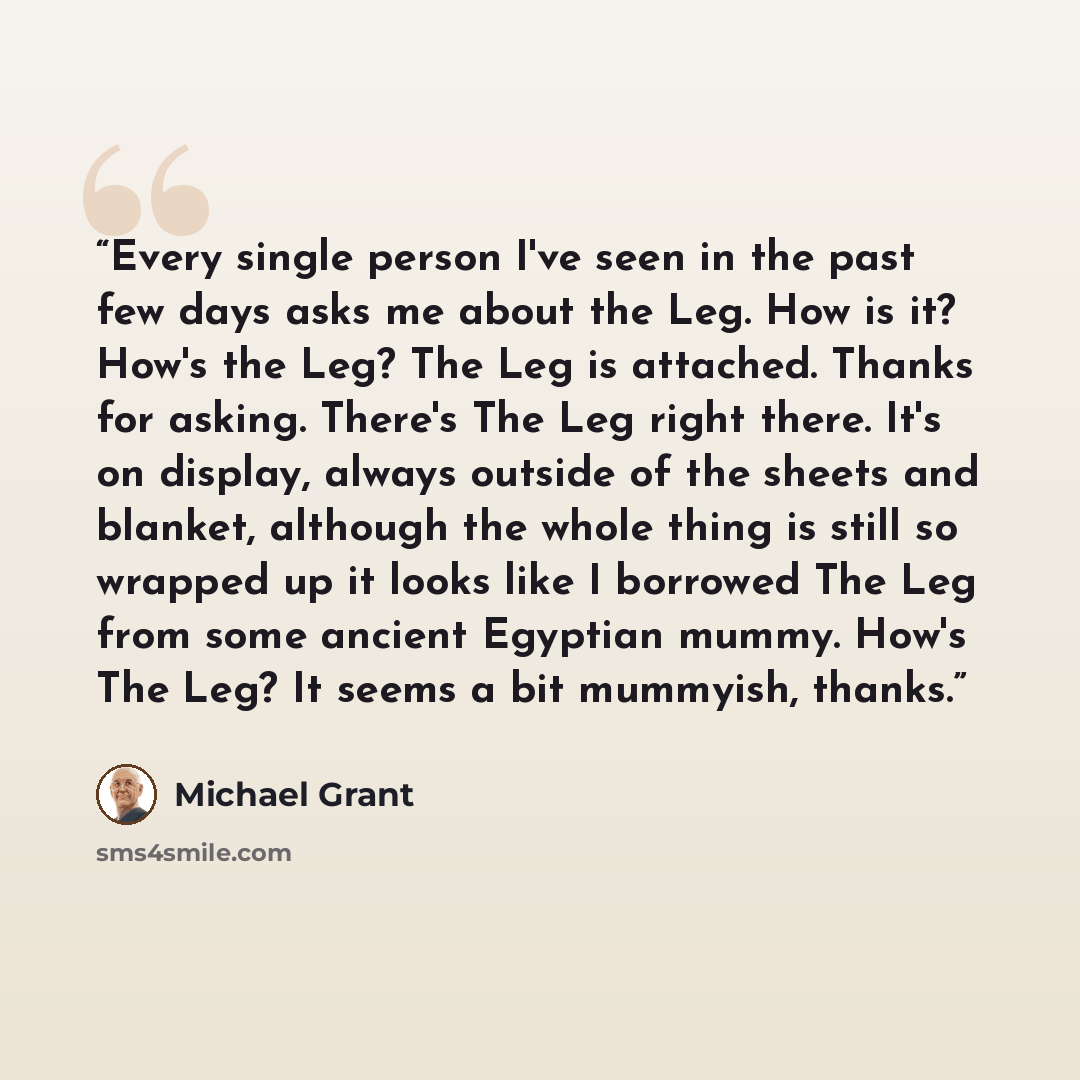 “Every single person I've seen in the past few days asks me about the Leg. How is it? How's the Leg? The Leg is attached. Thanks for asking. There's The Leg right there. It's on display, always outside of the sheets and blanket, although the whole thing is still so wrapped up it looks like I…” quote by Michael Grant