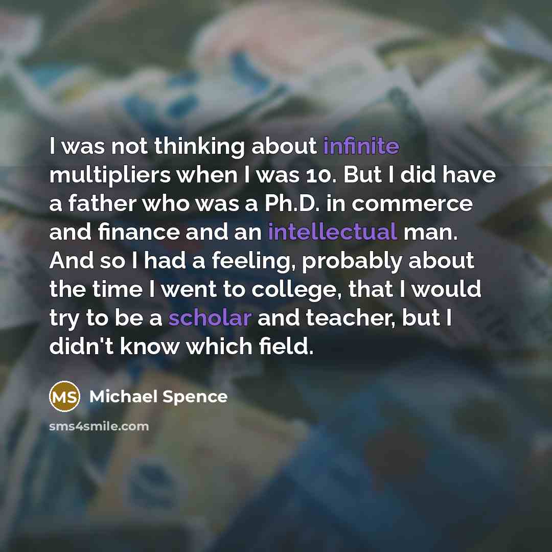 “I was not thinking about infinite multipliers when I was 10. But I did have a father who was a Ph.D. in commerce and finance and an intellectual man. And so I had a feeling, probably about the time I went to college, that I would try to be a scholar and teacher, but I didn't know which field.” quote by Michael Spence
