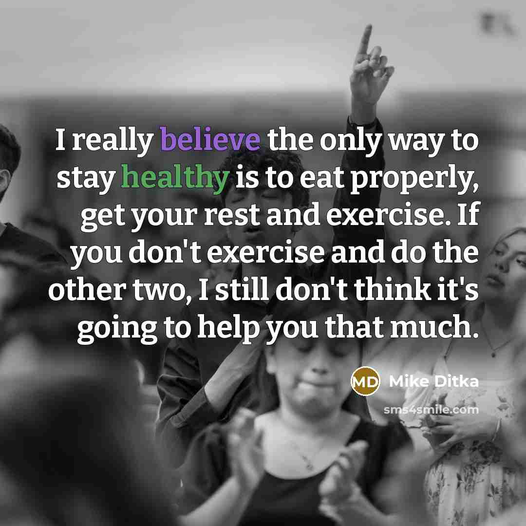 “I really believe the only way to stay healthy is to eat properly, get your rest and exercise. If you don't exercise and do the other two, I still don't think it's going to help you that much.” quote by Mike Ditka
