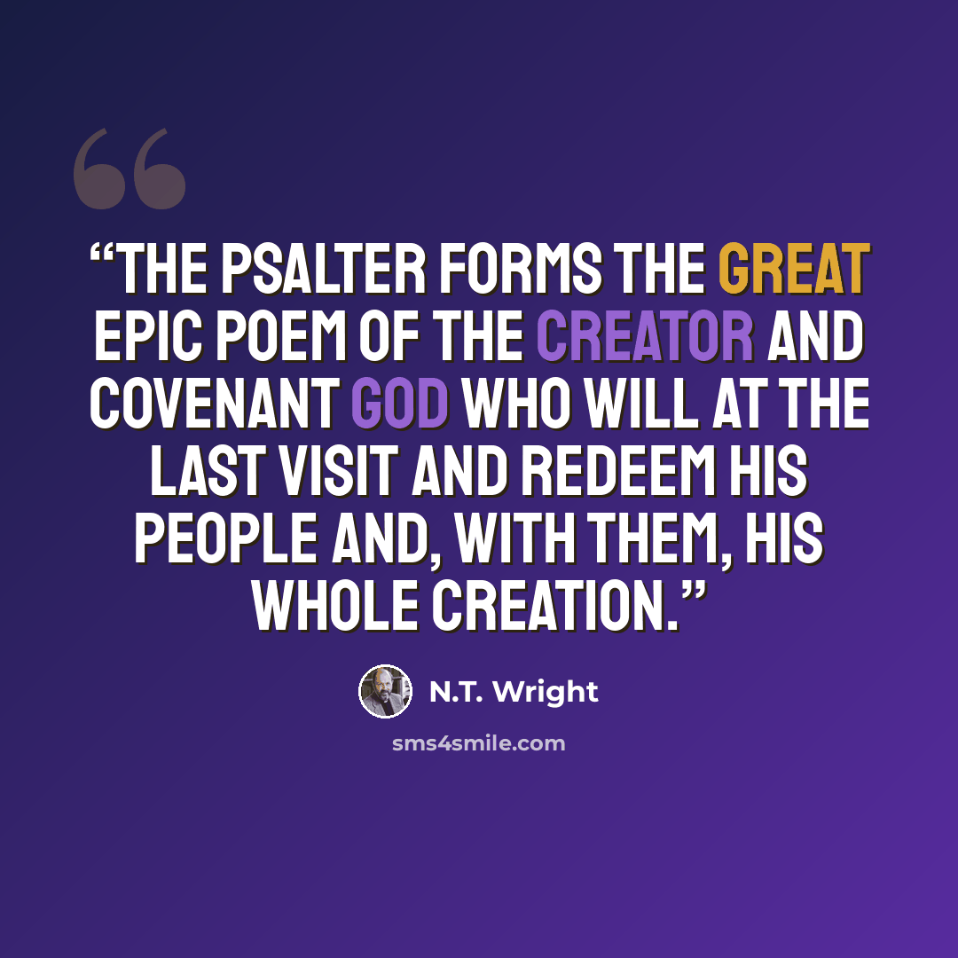“The Psalter forms the great epic poem of the creator and covenant God who will at the last visit and redeem his people and, with them, his whole creation.” quote by N.T. Wright