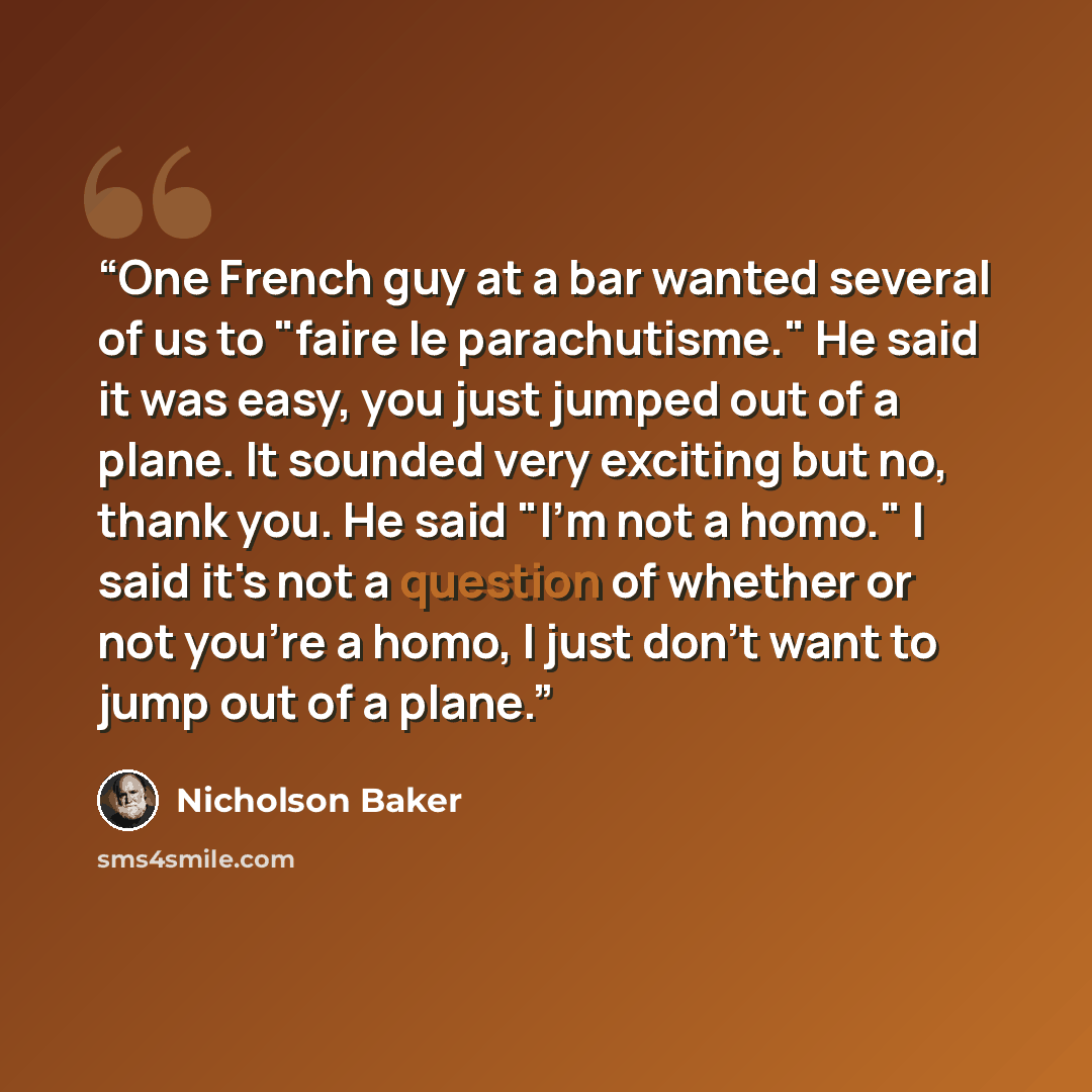 “One French guy at a bar wanted several of us to "faire le parachutisme." He said it was easy, you just jumped out of a plane. It sounded very exciting but no, thank you. He said "I'm not a homo." I said it's not a question of whether or not you're a homo, I just don't want to jump out of a plane.” quote by Nicholson Baker