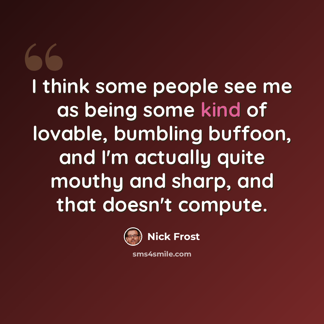 “I think some people see me as being some kind of lovable, bumbling buffoon, and I'm actually quite mouthy and sharp, and that doesn't compute.” quote by Nick Frost