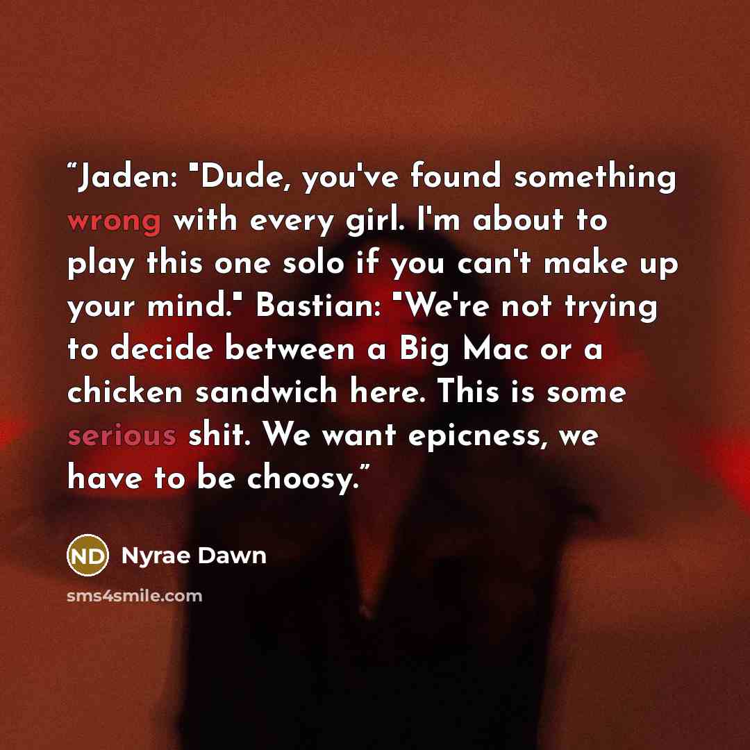 “Jaden: "Dude, you've found something wrong with every girl. I'm about to play this one solo if you can't make up your mind." Bastian: "We're not trying to decide between a Big Mac or a chicken sandwich here. This is some serious shit. We want epicness, we have to be choosy.” quote by Nyrae Dawn