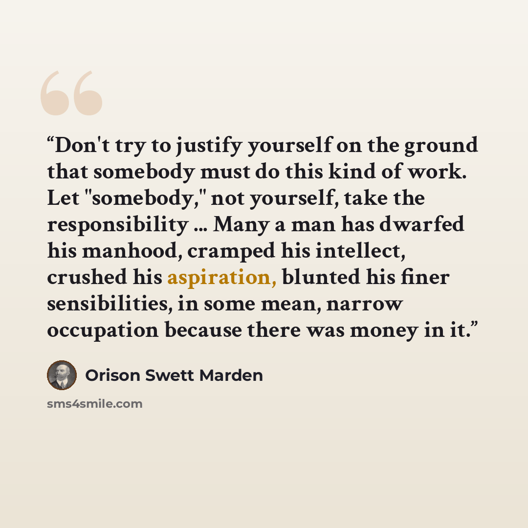“Don't try to justify yourself on the ground that somebody must do this kind of work. Let "somebody," not yourself, take the responsibility ... Many a man has dwarfed his manhood, cramped his intellect, crushed his aspiration, blunted his finer sensibilities, in some mean, narrow occupation because…” quote by Orison Swett Marden