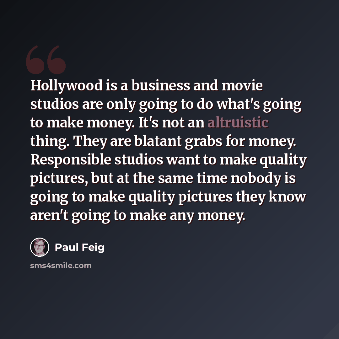 “Hollywood is a business and movie studios are only going to do what's going to make money. It's not an altruistic thing. They are blatant grabs for money. Responsible studios want to make quality pictures, but at the same time nobody is going to make quality pictures they know aren't going to make…” quote by Paul Feig