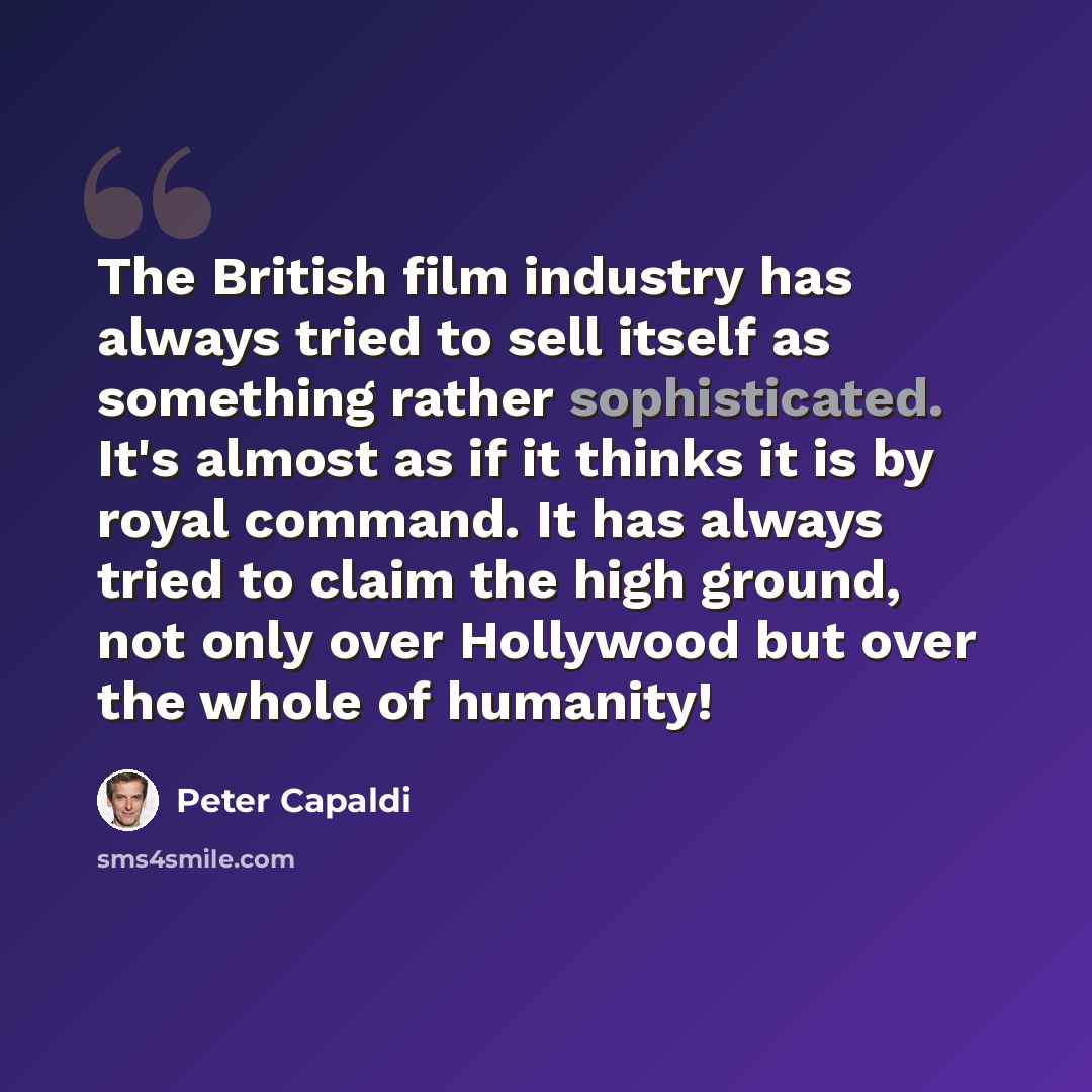 “The British film industry has always tried to sell itself as something rather sophisticated. It's almost as if it thinks it is by royal command. It has always tried to claim the high ground, not only over Hollywood but over the whole of humanity!” quote by Peter Capaldi