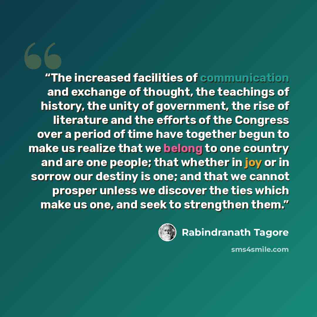 “The increased facilities of communication and exchange of thought, the teachings of history, the unity of government, the rise of literature and the efforts of the Congress over a period of time have together begun to make us realize that we belong to one country and are one people; that whether…” quote by Rabindranath Tagore