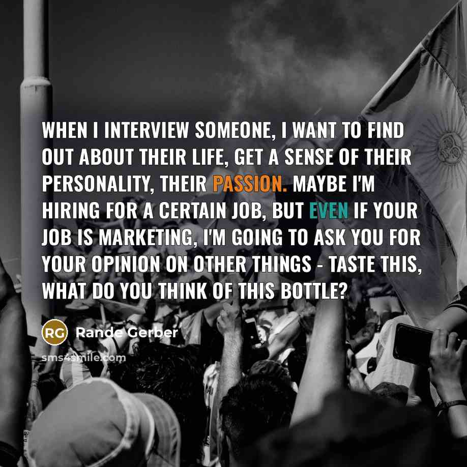 “When I interview someone, I want to find out about their life, get a sense of their personality, their passion. Maybe I'm hiring for a certain job, but even if your job is marketing, I'm going to ask you for your opinion on other things - taste this, what do you think of this bottle?” quote by Rande Gerber