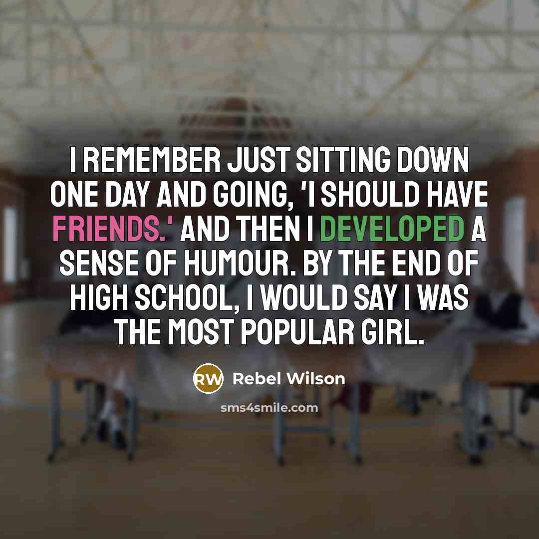 “I remember just sitting down one day and going, 'I should have friends.' And then I developed a sense of humour. By the end of high school, I would say I was the most popular girl.” quote by Rebel Wilson