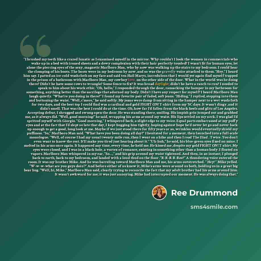 “I brushed my teeth like a crazed lunatic as I examined myself in the mirror. Why couldn’t I look the women in commercials who wake up in a bed with ironed sheets and a dewy complexion with their hair perfectly tousled? I wasn’t fit for human eyes, let alone the piercing eyes of the sexy, magnetic…” quote by Ree Drummond