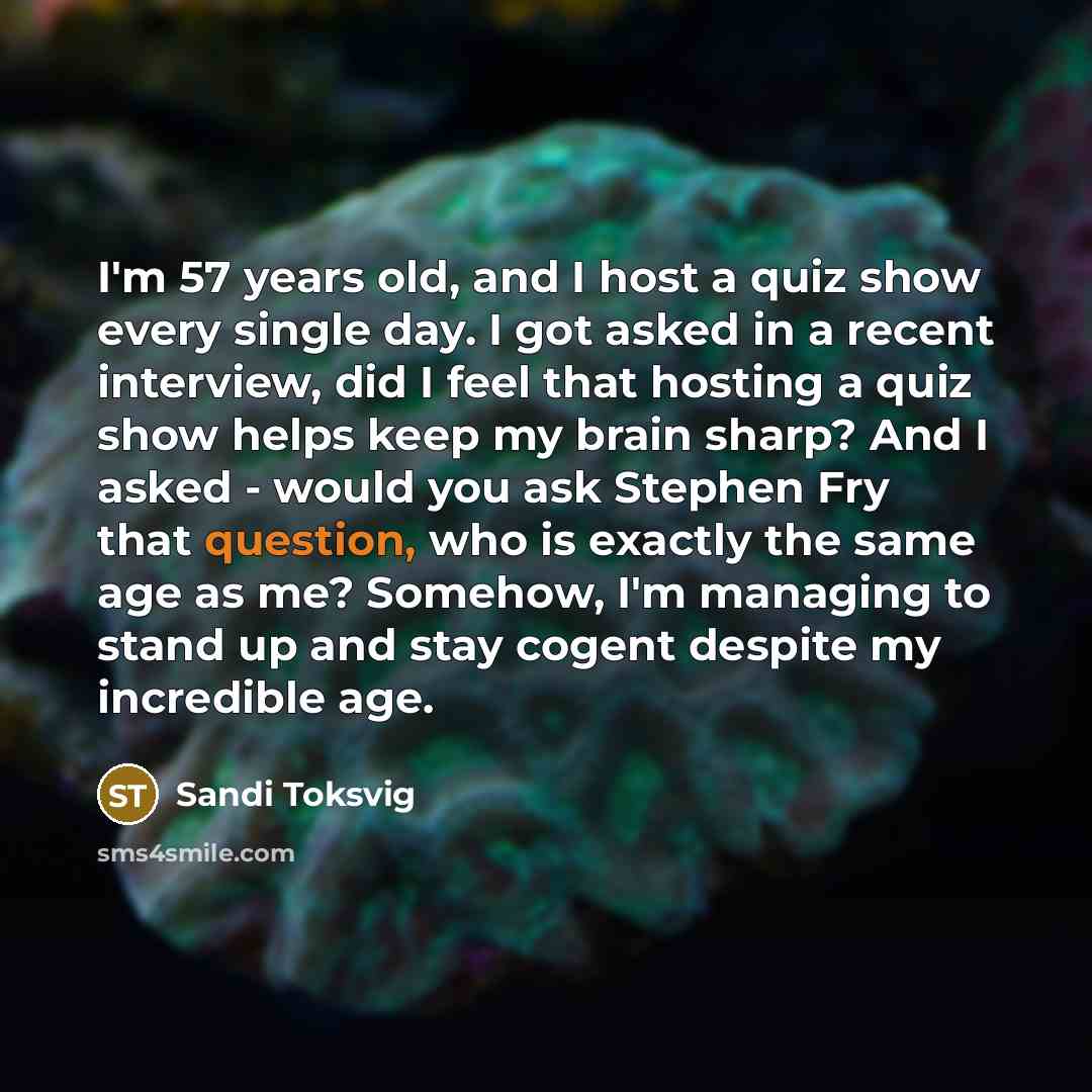 “I'm 57 years old, and I host a quiz show every single day. I got asked in a recent interview, did I feel that hosting a quiz show helps keep my brain sharp? And I asked - would you ask Stephen Fry that question, who is exactly the same age as me? Somehow, I'm managing to stand up and stay cogent…” quote by Sandi Toksvig