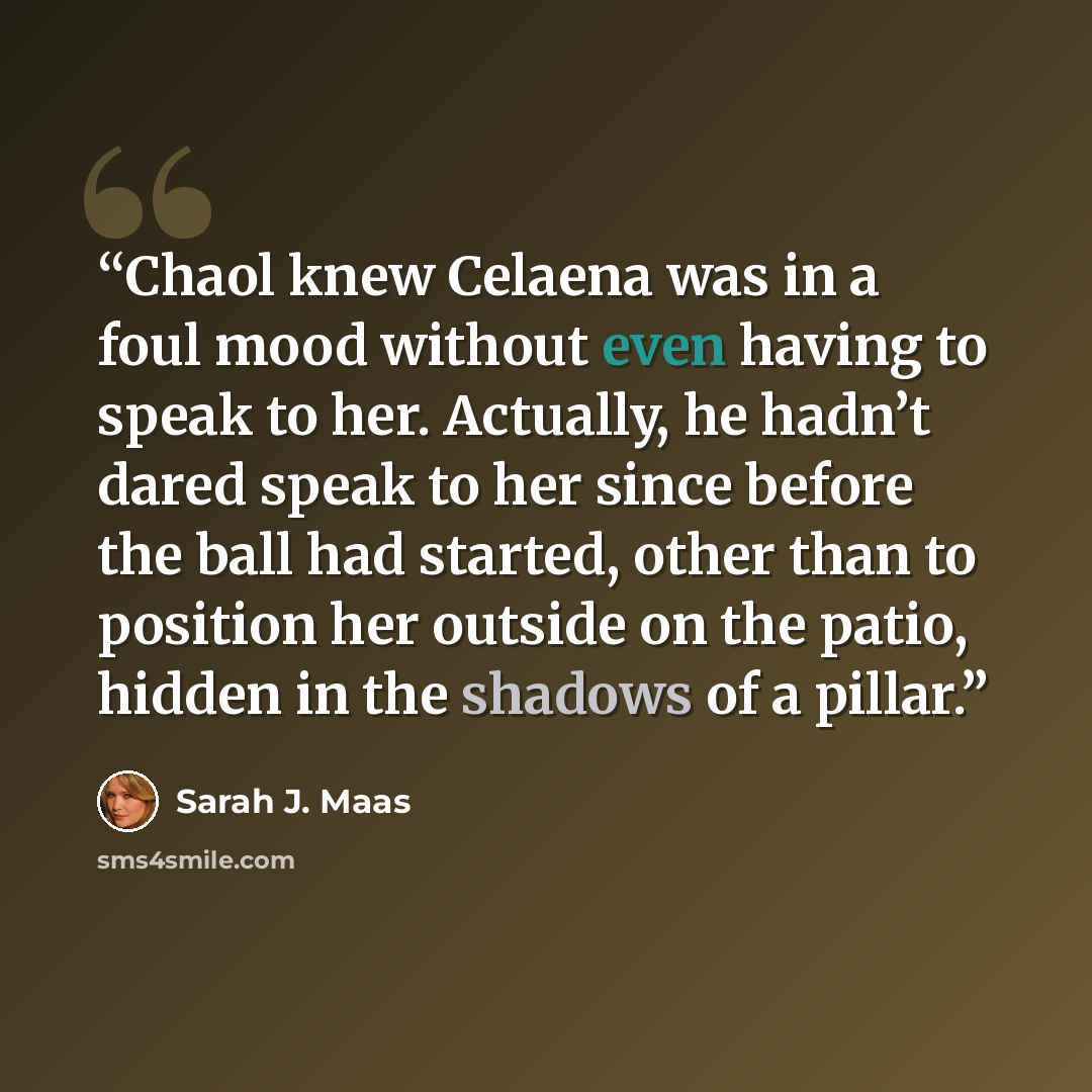 “Chaol knew Celaena was in a foul mood without even having to speak to her. Actually, he hadn’t dared speak to her since before the ball had started, other than to position her outside on the patio, hidden in the shadows of a pillar.” quote by Sarah J. Maas