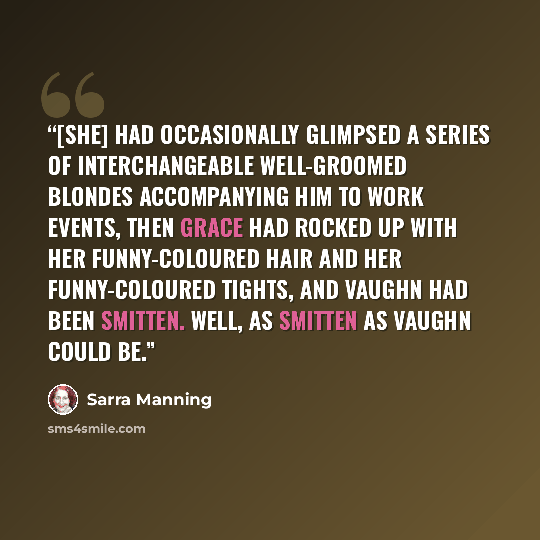 “[She] had occasionally glimpsed a series of interchangeable well-groomed blondes accompanying him to work events, then Grace had rocked up with her funny-coloured hair and her funny-coloured tights, and Vaughn had been smitten. Well, as smitten as Vaughn could be.” quote by Sarra Manning