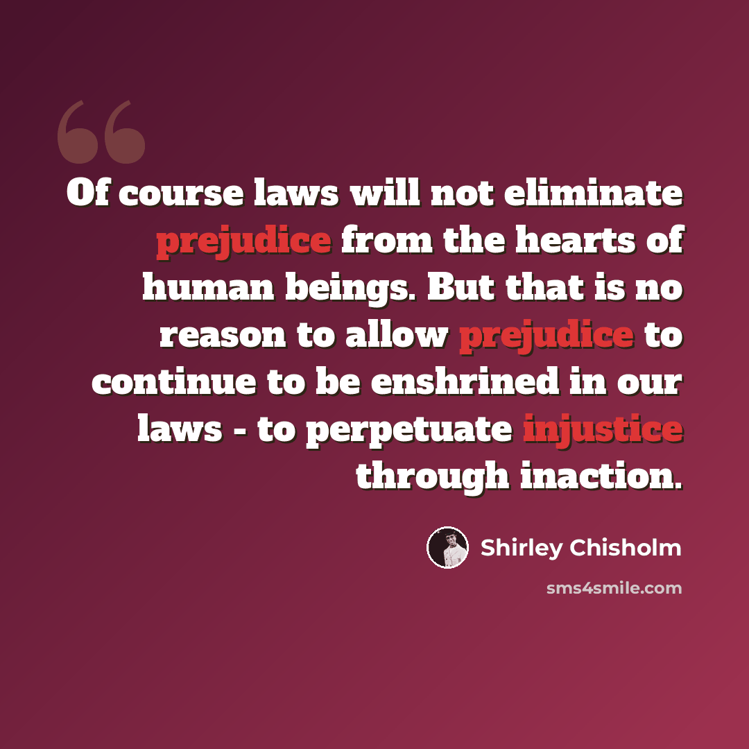 “Of course laws will not eliminate prejudice from the hearts of human beings. But that is no reason to allow prejudice to continue to be enshrined in our laws - to perpetuate injustice through inaction.” quote by Shirley Chisholm