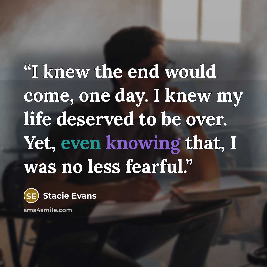 “I knew the end would come, one day. I knew my life deserved to be over. Yet, even knowing that, I was no less fearful.” quote by Stacie Evans