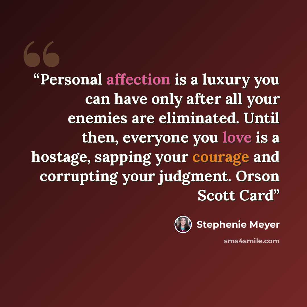 “Personal affection is a luxury you can have only after all your enemies are eliminated. Until then, everyone you love is a hostage, sapping your courage and corrupting your judgment. Orson Scott Card” quote by Stephenie Meyer