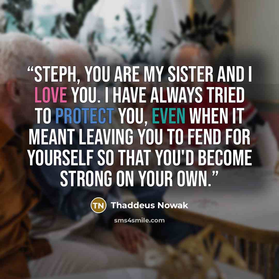 “Steph, you are my sister and I love you. I have always tried to protect you, even when it meant leaving you to fend for yourself so that you'd become strong on your own.” quote by Thaddeus Nowak
