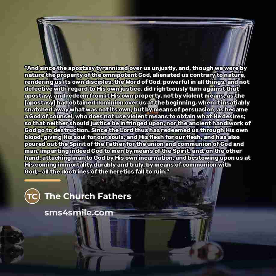 “And since the apostasy tyrannized over us unjustly, and, though we were by nature the property of the omnipotent God, alienated us contrary to nature, rendering us its own disciples, the Word of God, powerful in all things, and not defective with regard to His own justice, did righteously turn…” quote by The Church Fathers