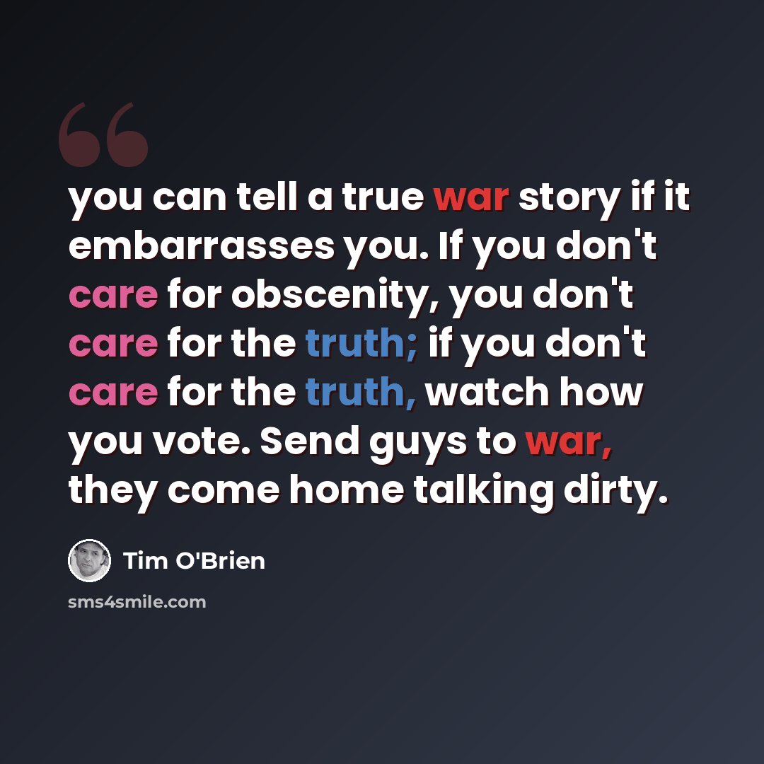 “you can tell a true war story if it embarrasses you. If you don't care for obscenity, you don't care for the truth; if you don't care for the truth, watch how you vote. Send guys to war, they come home talking dirty.” quote by Tim O'Brien