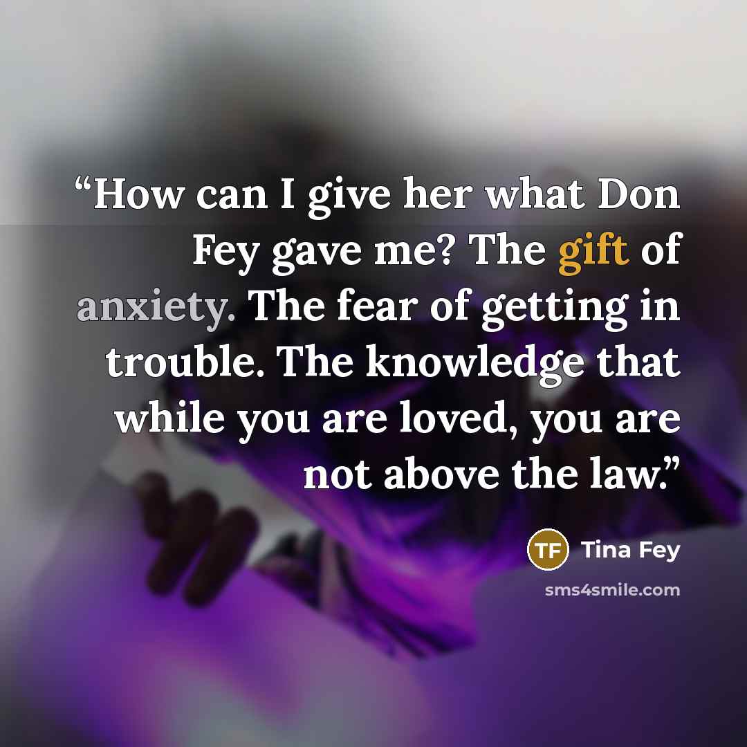 “How can I give her what Don Fey gave me? The gift of anxiety. The fear of getting in trouble. The knowledge that while you are loved, you are not above the law.” quote by Tina Fey