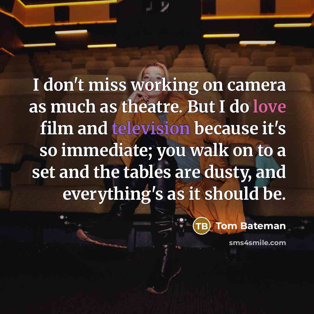 “I don't miss working on camera as much as theatre. But I do love film and television because it's so immediate; you walk on to a set and the tables are dusty, and everything's as it should be.” quote by Tom Bateman