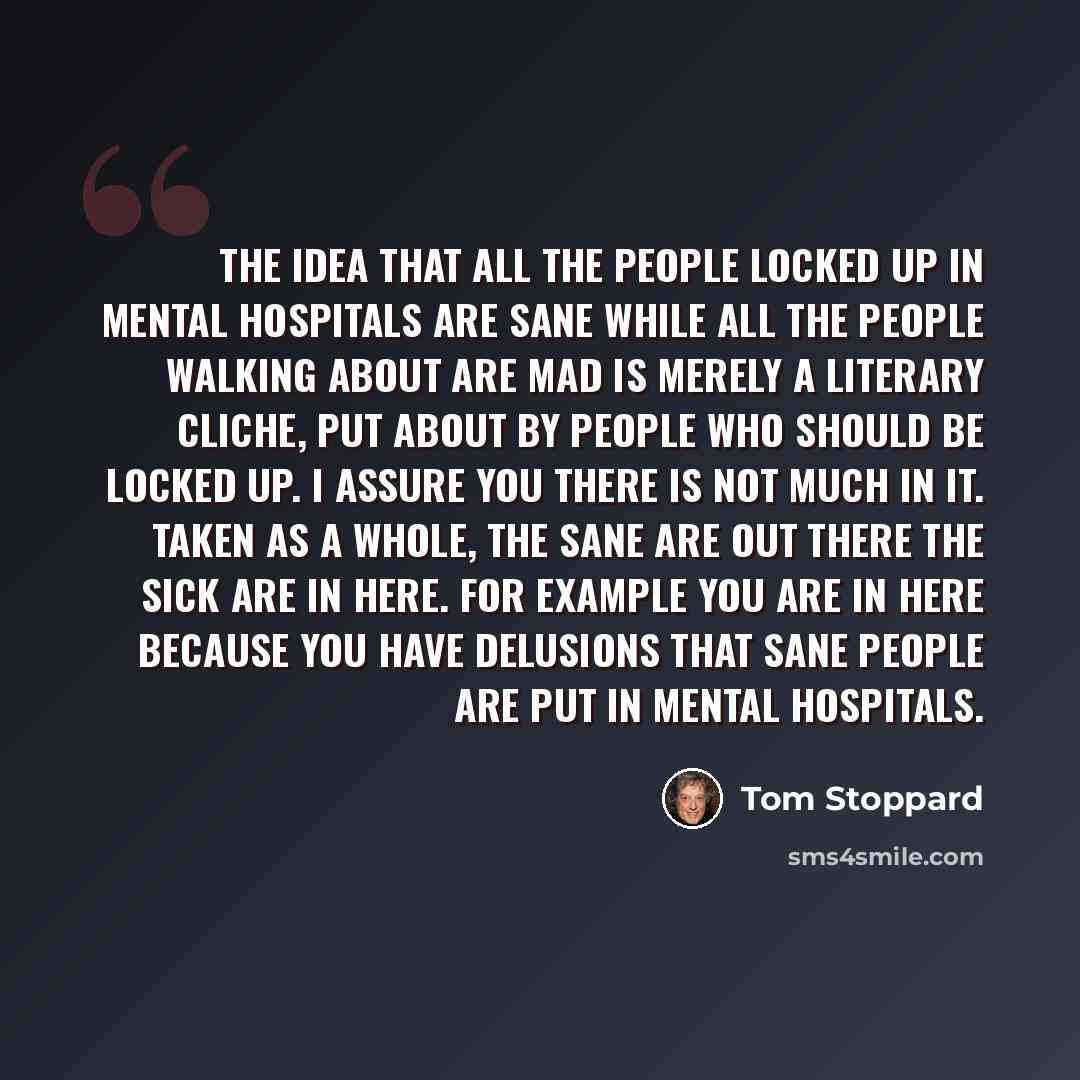 “The idea that all the people locked up in mental hospitals are sane while all the people walking about are mad is merely a literary cliche, put about by people who should be locked up. I assure you there is not much in it. Taken as a whole, the sane are out there the sick are in here. For example…” quote by Tom Stoppard