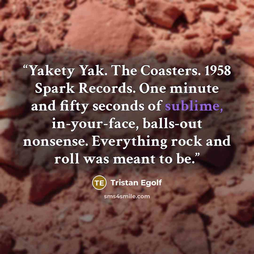“Yakety Yak. The Coasters. 1958 Spark Records. One minute and fifty seconds of sublime, in-your-face, balls-out nonsense. Everything rock and roll was meant to be.” quote by Tristan Egolf