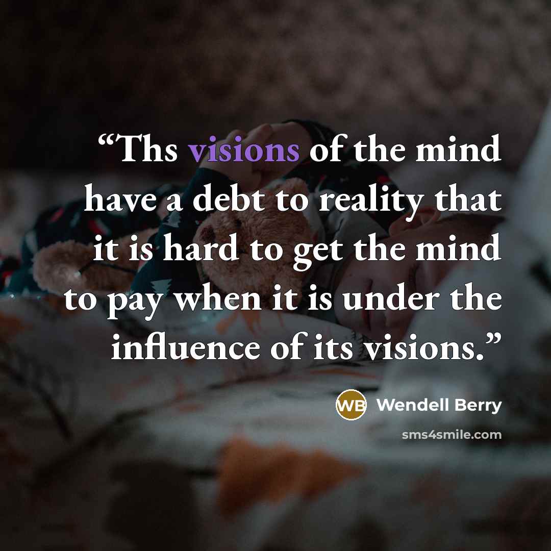 “Ths visions of the mind have a debt to reality that it is hard to get the mind to pay when it is under the influence of its visions.” quote by Wendell Berry