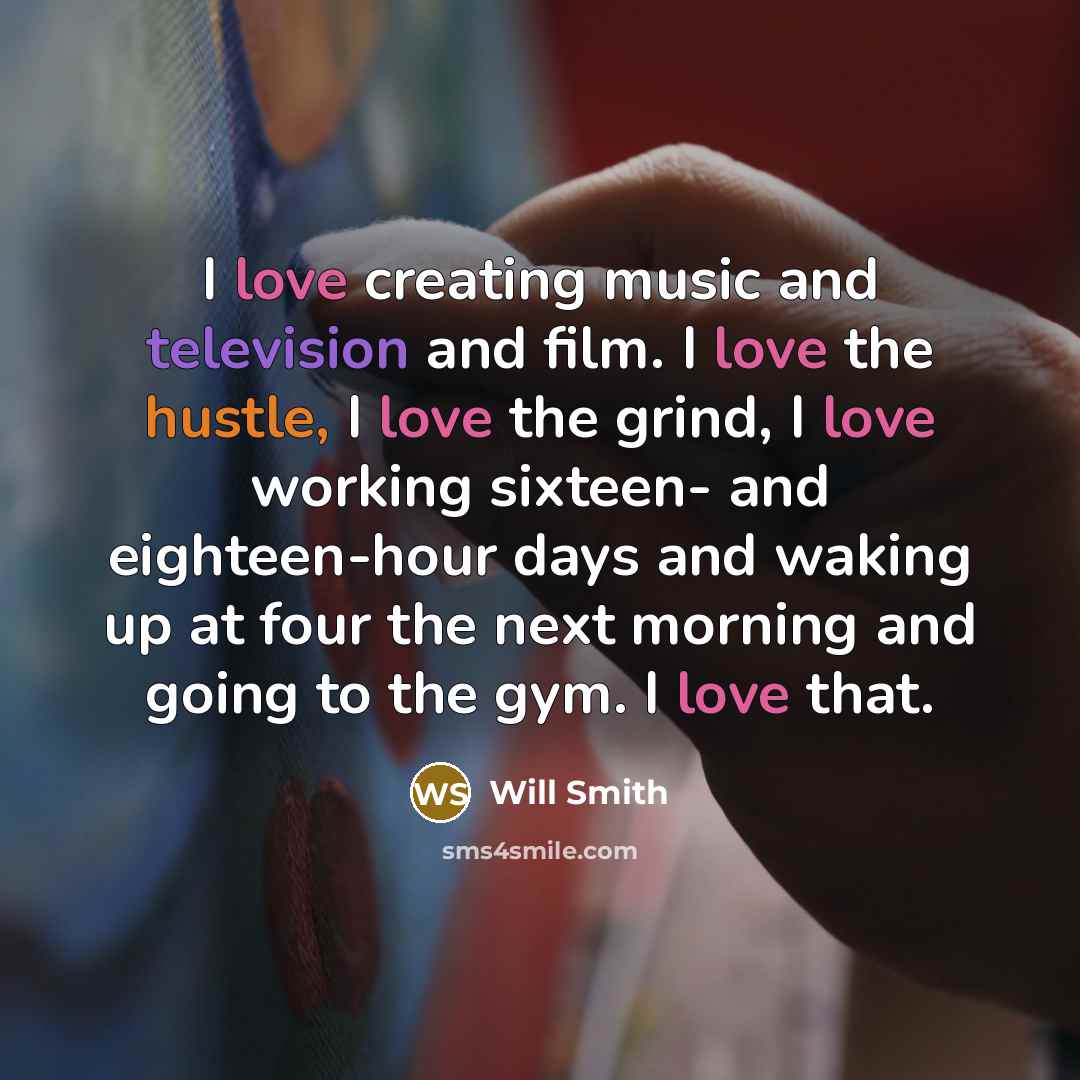 “I love creating music and television and film. I love the hustle, I love the grind, I love working sixteen- and eighteen-hour days and waking up at four the next morning and going to the gym. I love that.” quote by Will Smith
