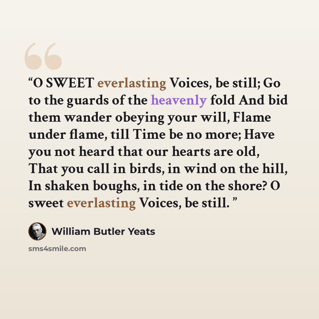 “O SWEET everlasting Voices, be still; Go to the guards of the heavenly fold And bid them wander obeying your will, Flame under flame, till Time be no more; Have you not heard that our hearts are old, That you call in birds, in wind on the hill, In shaken boughs, in tide on the shore? O sweet…” quote by William Butler Yeats