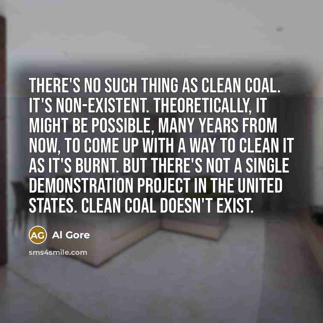 “There's no such thing as clean coal. It's non-existent. Theoretically, it might be possible, many years from now, to come up with a way to clean it as it's burnt. But there's not a single demonstration project in the United States. Clean coal doesn't exist.” quote by Al Gore