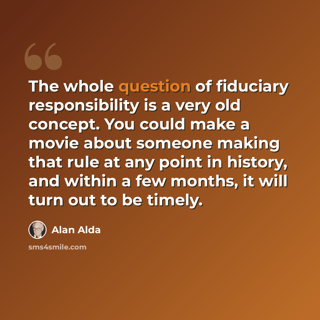 “The whole question of fiduciary responsibility is a very old concept. You could make a movie about someone making that rule at any point in history, and within a few months, it will turn out to be timely.” quote by Alan Alda