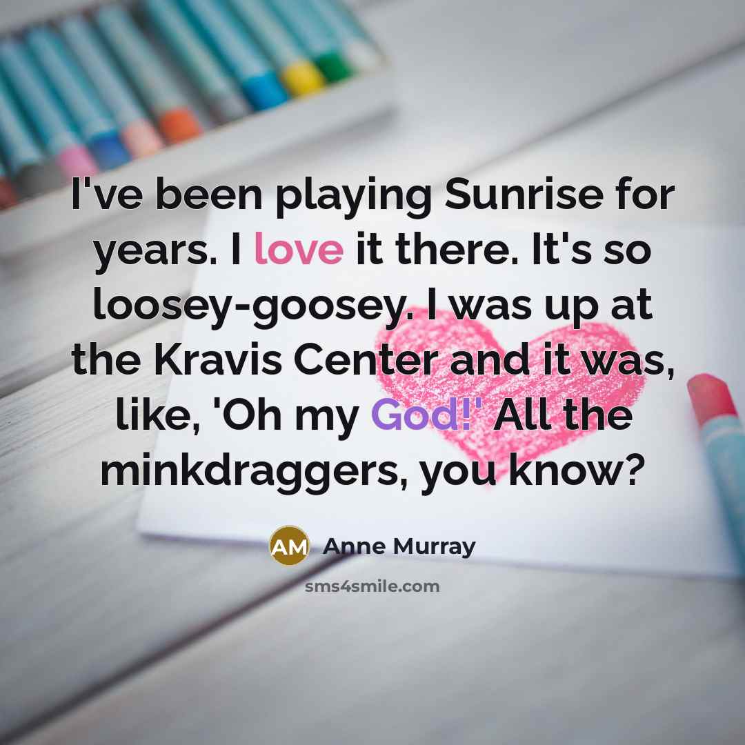 “I've been playing Sunrise for years. I love it there. It's so loosey-goosey. I was up at the Kravis Center and it was, like, 'Oh my God!' All the minkdraggers, you know?” quote by Anne Murray