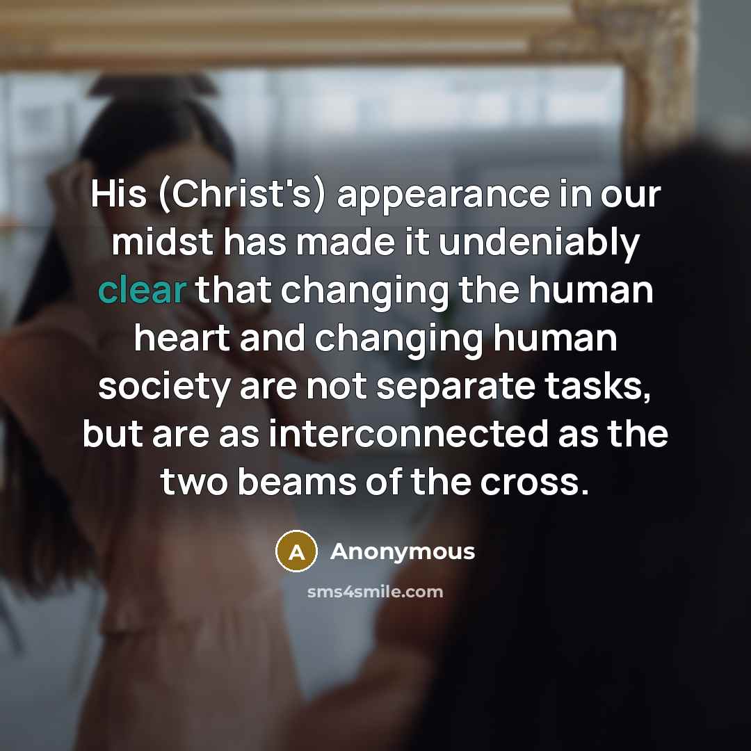 “His (Christ's) appearance in our midst has made it undeniably clear that changing the human heart and changing human society are not separate tasks, but are as interconnected as the two beams of the cross.” quote by Anonymous
