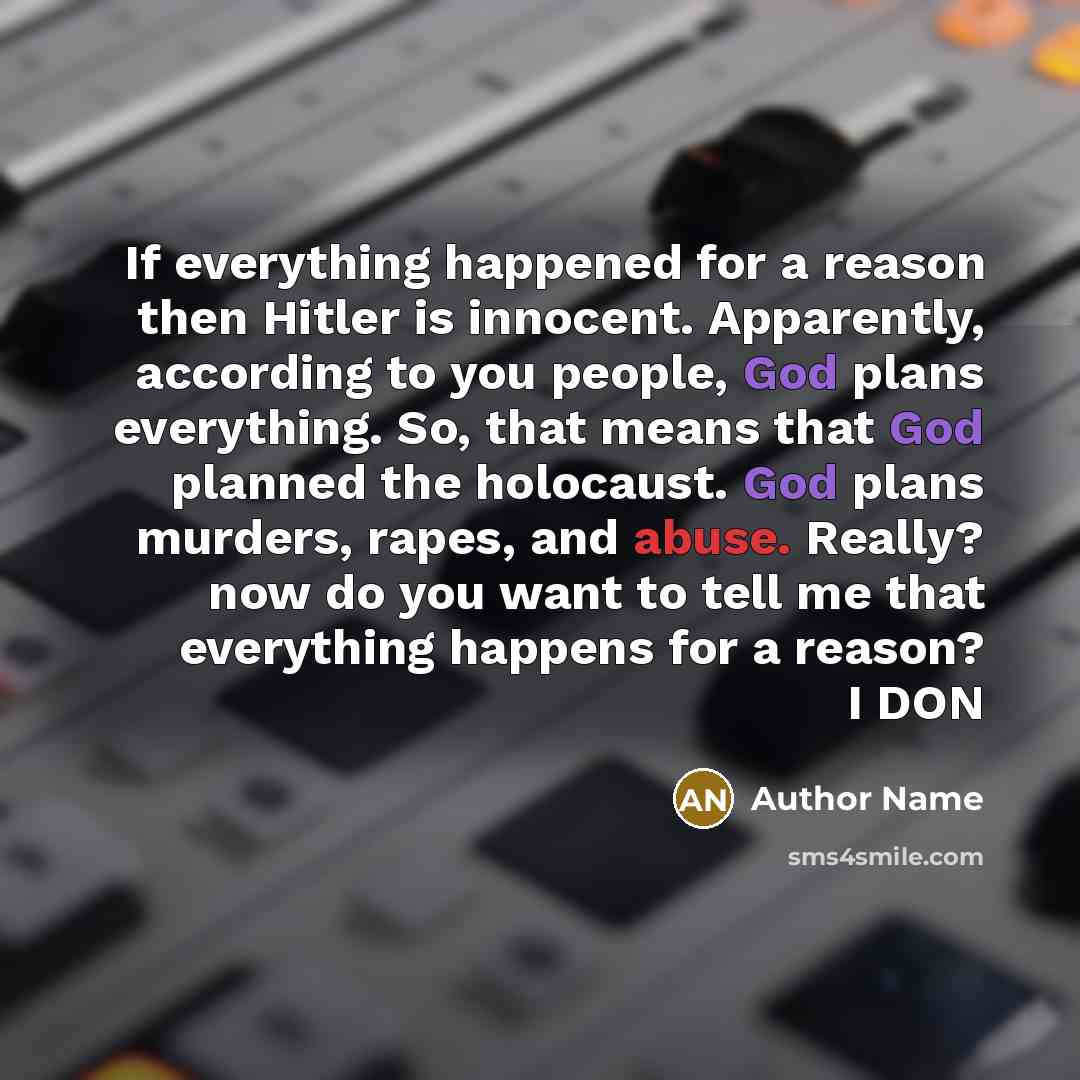 “If everything happened for a reason then Hitler is innocent. Apparently, according to you people, God plans everything. So, that means that God planned the holocaust. God plans murders, rapes, and abuse. Really? now do you want to tell me that everything happens for a reason? I DON” quote by Author Name