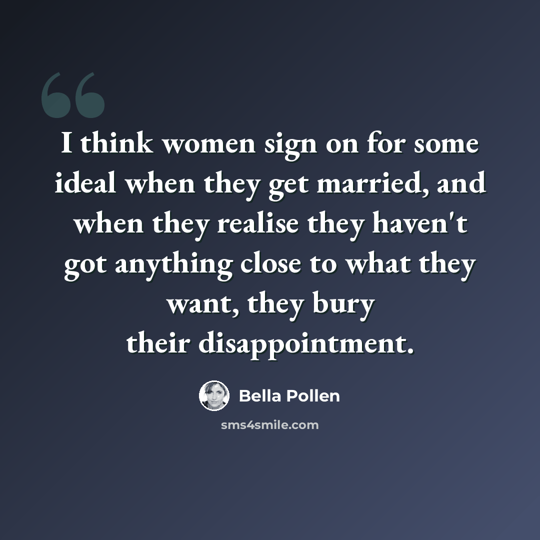 “I think women sign on for some ideal when they get married, and when they realise they haven't got anything close to what they want, they bury their disappointment.” quote by Bella Pollen