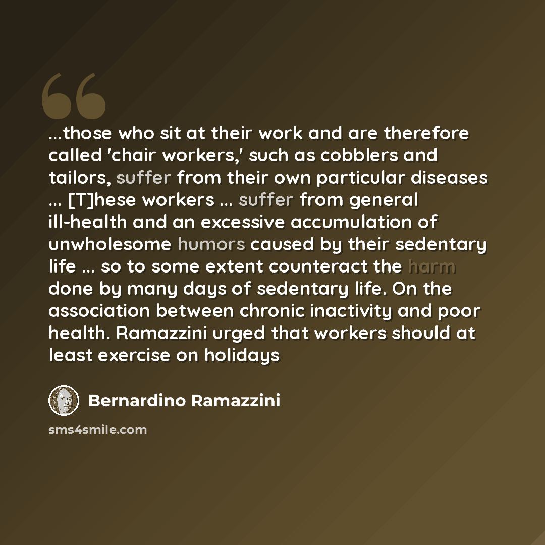 “...those who sit at their work and are therefore called 'chair workers,' such as cobblers and tailors, suffer from their own particular diseases ... [T]hese workers ... suffer from general ill-health and an excessive accumulation of unwholesome humors caused by their sedentary life ... so to some…” quote by Bernardino Ramazzini