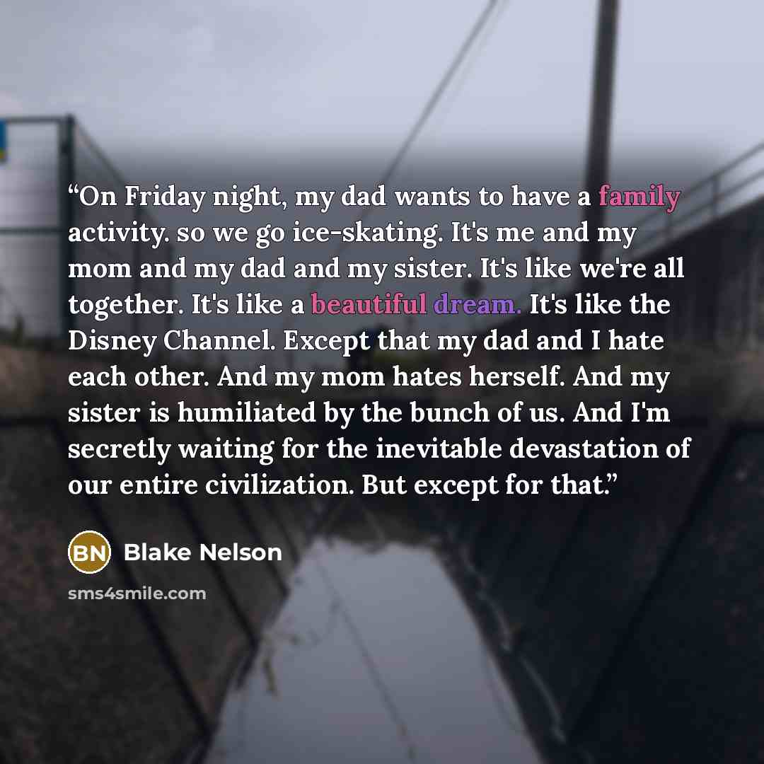“On Friday night, my dad wants to have a family activity. so we go ice-skating. It's me and my mom and my dad and my sister. It's like we're all together. It's like a beautiful dream. It's like the Disney Channel. Except that my dad and I hate each other. And my mom hates herself. And my sister is…” quote by Blake Nelson