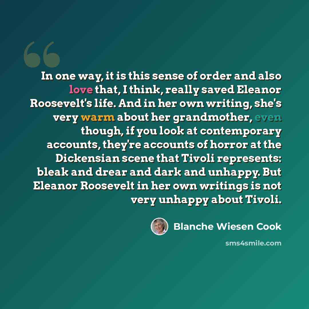 “In one way, it is this sense of order and also love that, I think, really saved Eleanor Roosevelt's life. And in her own writing, she's very warm about her grandmother, even though, if you look at contemporary accounts, they're accounts of horror at the Dickensian scene that Tivoli represents…” quote by Blanche Wiesen Cook
